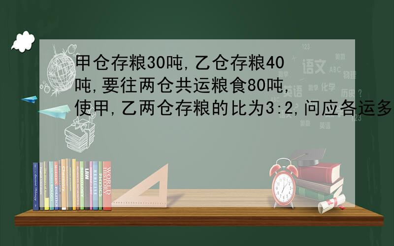 甲仓存粮30吨,乙仓存粮40吨,要往两仓共运粮食80吨,使甲,乙两仓存粮的比为3:2,问应各运多少粮食到甲,乙两仓要有过程(列方程）