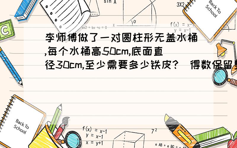 李师傅做了一对圆柱形无盖水桶,每个水桶高50cm,底面直径30cm,至少需要多少铁皮?(得数保留整数)