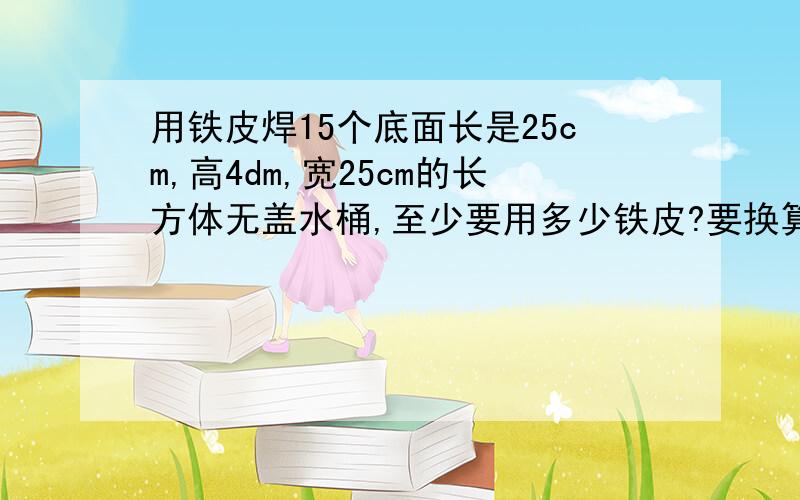 用铁皮焊15个底面长是25cm,高4dm,宽25cm的长方体无盖水桶,至少要用多少铁皮?要换算单位,是厘米