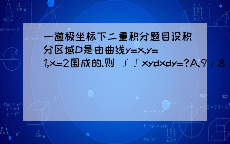 一道极坐标下二重积分题目设积分区域D是由曲线y=x,y=1,x=2围成的.则 ∫∫xydxdy=?A.9/8 b.4/5 c.11/8 d.2答案是a但是我做出来是D求解~!