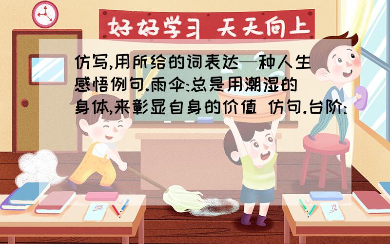 仿写,用所给的词表达—种人生感悟例句.雨伞:总是用潮湿的身体,来彰显自身的价值 仿句.台阶: