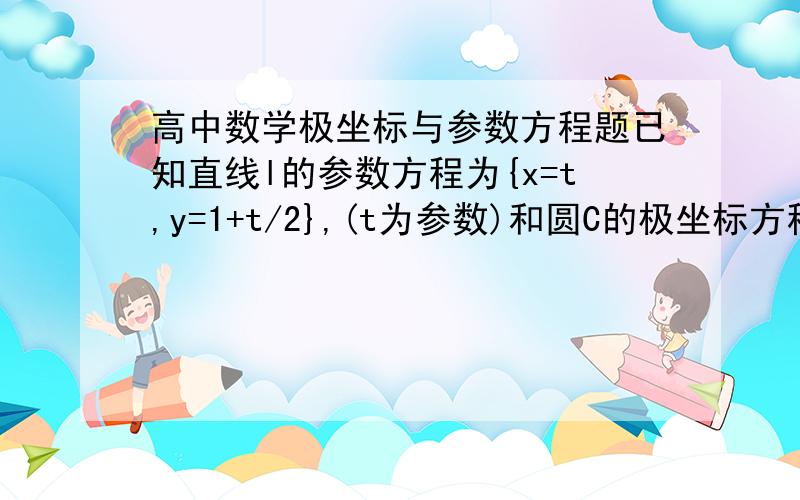 高中数学极坐标与参数方程题已知直线l的参数方程为{x=t,y=1+t/2},(t为参数)和圆C的极坐标方程P=2*根号2*sin（A+π/4）（1）将直线l的参数方程化为普通方程,圆C的极坐标方程化为直角坐标方程（2