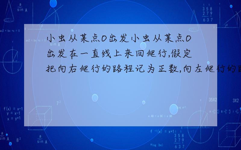 小虫从某点O出发小虫从某点O出发在一直线上来回爬行,假定把向右爬行的路程记为正数,向左爬行的路程记为负则爬过的各段路程（单位cm）以此为：+5、-3、+10、-8、-6、+12、-10.问：（1）：小