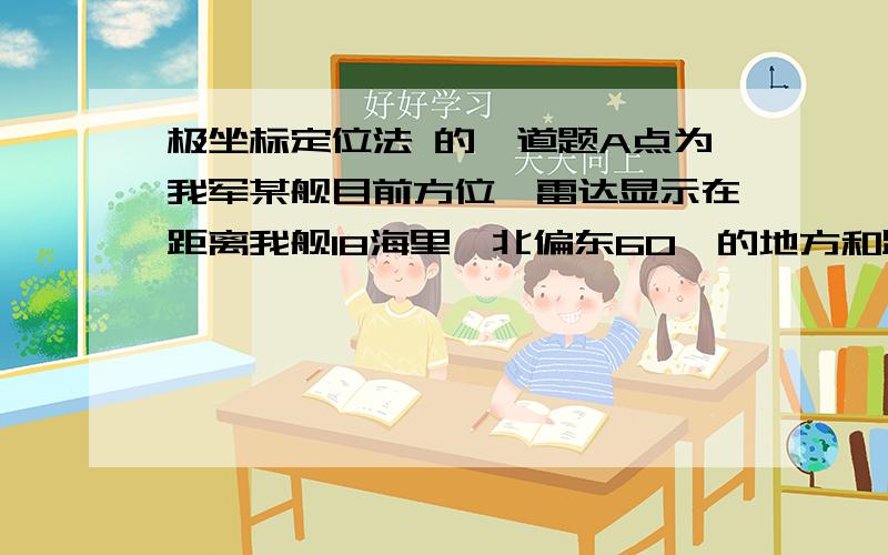 极坐标定位法 的一道题A点为我军某舰目前方位,雷达显示在距离我舰18海里,北偏东60°的地方和距离我舰10海里,北偏东30°的地方有甲乙两艘战舰正向我领海前进,请在图中用笔标出战舰的方位