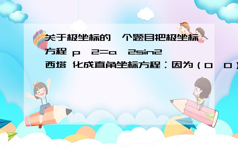 关于极坐标的一个题目把极坐标方程 p^2=a^2sin2西塔 化成直角坐标方程；因为（0,0）适合原方程,也就是p=0确定的极点在曲线上,因此以p^2乘方程的两边所得的新方程与原方程表是同样的曲线.本