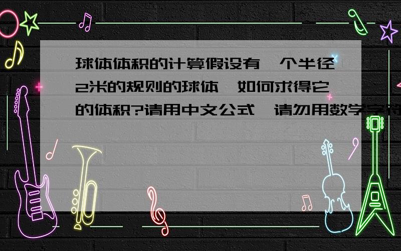 球体体积的计算假设有一个半径2米的规则的球体,如何求得它的体积?请用中文公式,请勿用数学字符、英文字母、详细最好!那样所有人都看得懂,勿用阿拉伯数字、数学字符，请用汉字来说明