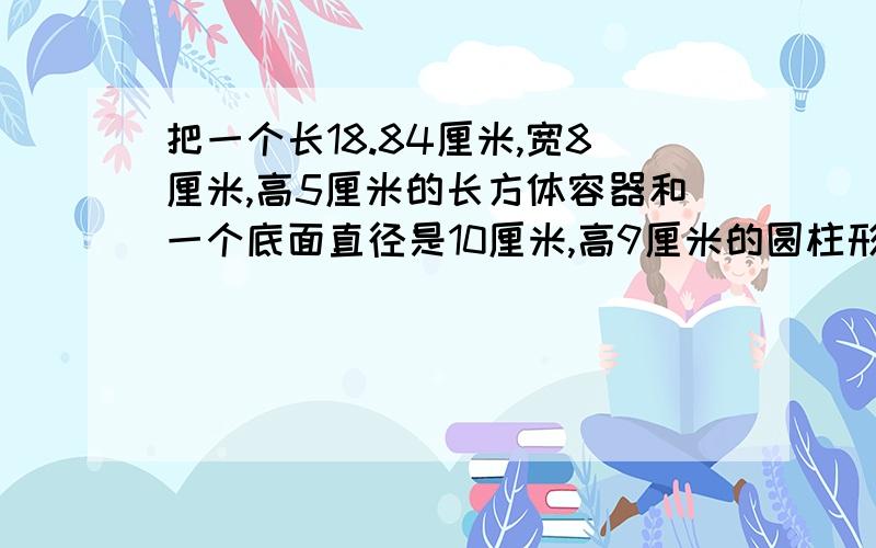 把一个长18.84厘米,宽8厘米,高5厘米的长方体容器和一个底面直径是10厘米,高9厘米的圆柱形容器装满水后,将两个容器中的水倒入一个倒圆锥形容器,测量水面的半径为10厘米,此时水面高多少厘