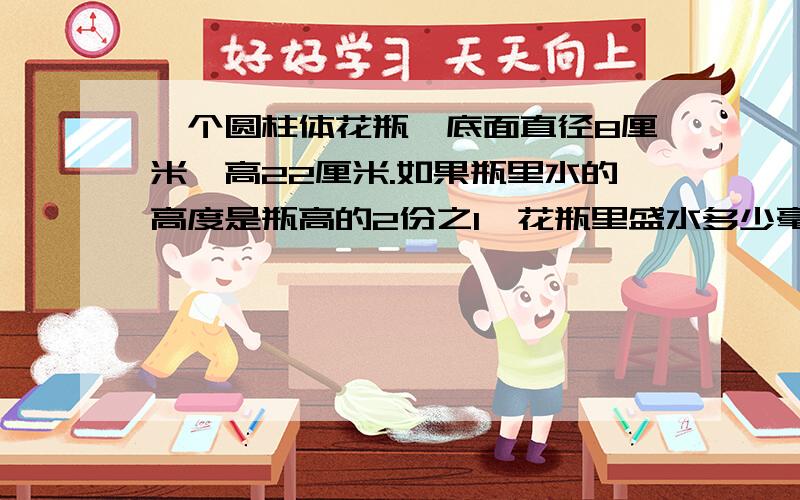 一个圆柱体花瓶,底面直径8厘米,高22厘米.如果瓶里水的高度是瓶高的2份之1,花瓶里盛水多少毫升?