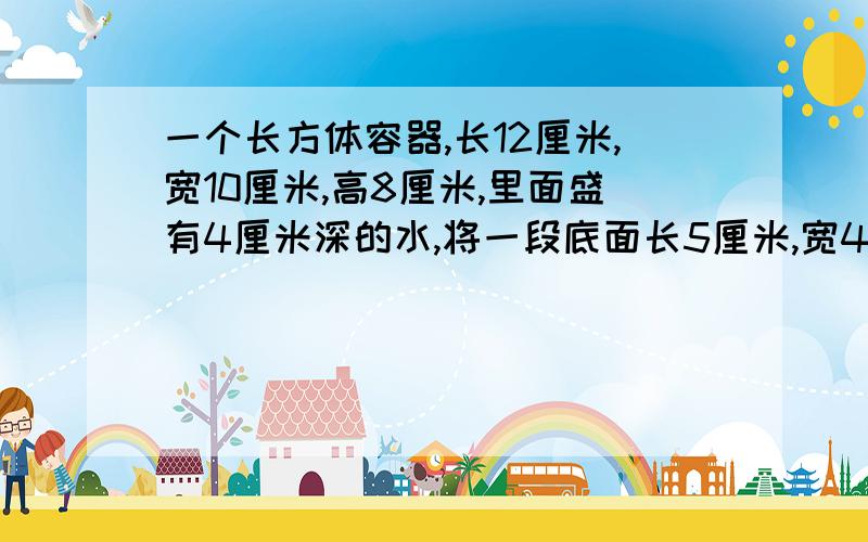 一个长方体容器,长12厘米,宽10厘米,高8厘米,里面盛有4厘米深的水,将一段底面长5厘米,宽4厘米的钢材竖直放入容器内,仍有部分露出水面.这时容器内的水深多少厘米?