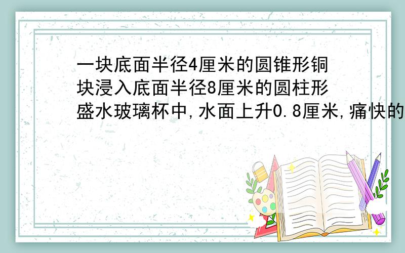 一块底面半径4厘米的圆锥形铜块浸入底面半径8厘米的圆柱形盛水玻璃杯中,水面上升0.8厘米,痛快的告示多少