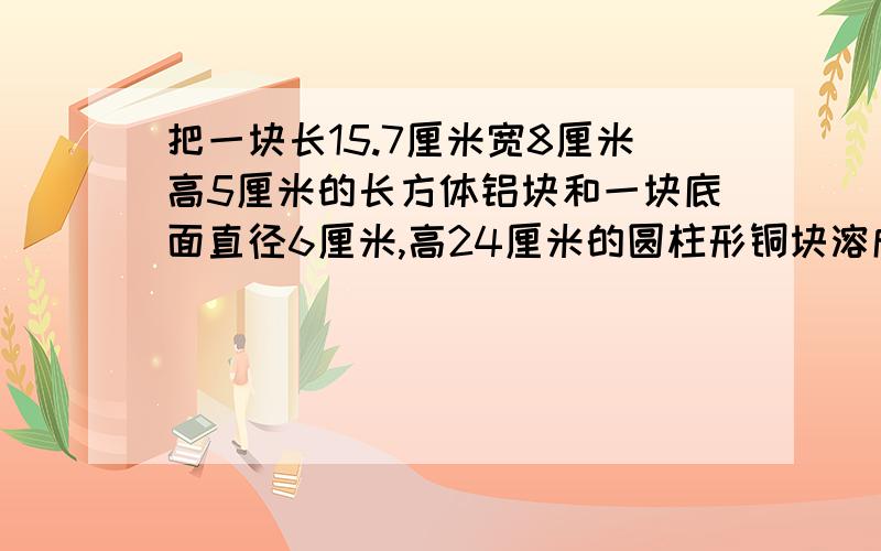 把一块长15.7厘米宽8厘米高5厘米的长方体铝块和一块底面直径6厘米,高24厘米的圆柱形铜块溶成一个底面半径为8厘米的圆锥形铜块求圆锥形铜块的高是多少?