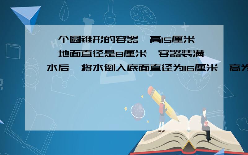 一个圆锥形的容器,高15厘米,地面直径是8厘米,容器装满水后,将水倒入底面直径为16厘米、高为15厘米的圆柱形容器中.水面高多少厘米?