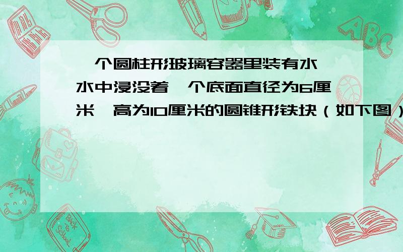 一个圆柱形玻璃容器里装有水,水中浸没着一个底面直径为6厘米,高为10厘米的圆锥形铁块（如下图）,如果把铁块从水中取出,那么容器中的水面高度将下降多少厘米?