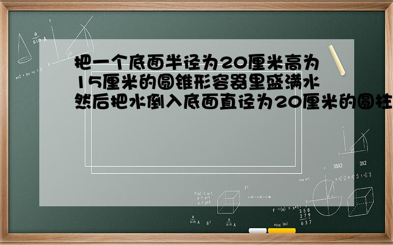 把一个底面半径为20厘米高为15厘米的圆锥形容器里盛满水然后把水倒入底面直径为20厘米的圆柱形容器内