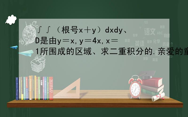 ∫∫（根号x＋y）dxdy、D是由y＝x,y＝4x,x＝1所围成的区域、求二重积分的.亲爱的童鞋！我没学过啊！我帮别人问的。我文科！而且，在印象中没有二重积分这个概念