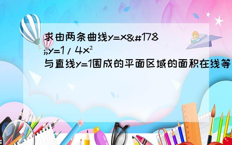 求由两条曲线y=x²,y=1/4x²与直线y=1围成的平面区域的面积在线等