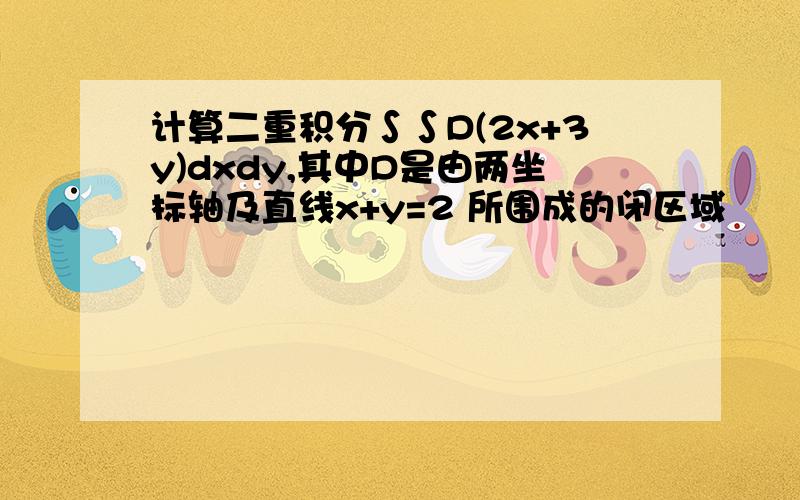 计算二重积分∫∫D(2x+3y)dxdy,其中D是由两坐标轴及直线x+y=2 所围成的闭区域