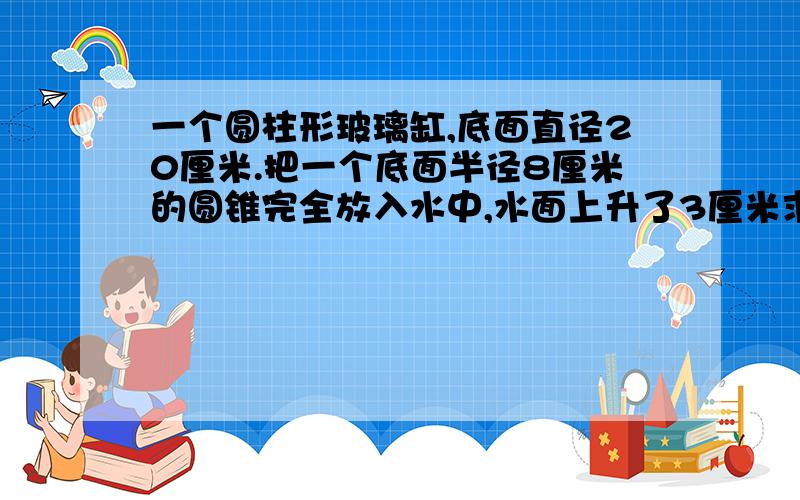 一个圆柱形玻璃缸,底面直径20厘米.把一个底面半径8厘米的圆锥完全放入水中,水面上升了3厘米求圆锥的高