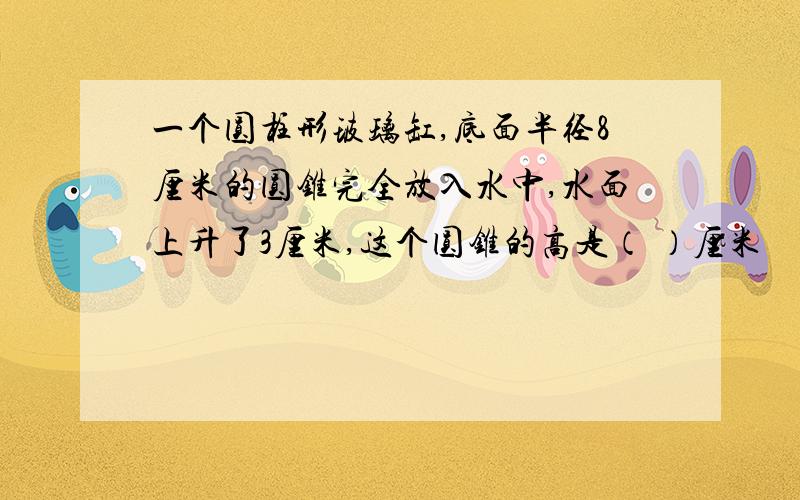 一个圆柱形玻璃缸,底面半径8厘米的圆锥完全放入水中,水面上升了3厘米,这个圆锥的高是（ ）厘米