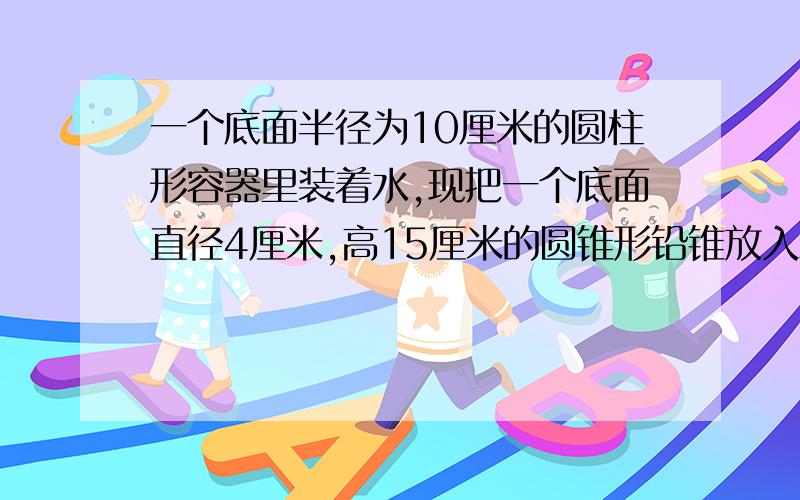 一个底面半径为10厘米的圆柱形容器里装着水,现把一个底面直径4厘米,高15厘米的圆锥形铅锥放入水中 完全完全浸没.水面升高了多少厘米?