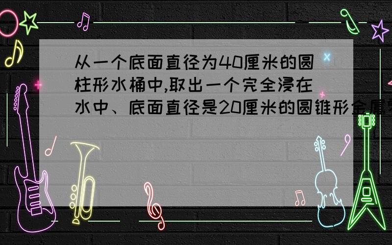 从一个底面直径为40厘米的圆柱形水桶中,取出一个完全浸在水中、底面直径是20厘米的圆锥形金属零件后,水面下降了1厘米.这个圆锥形金属零件的高是多少?