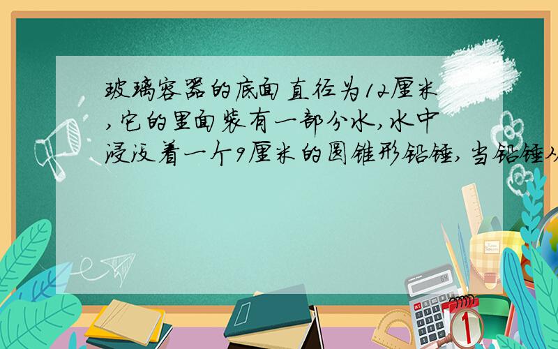 玻璃容器的底面直径为12厘米,它的里面装有一部分水,水中浸没着一个9厘米的圆锥形铅锤,当铅锤从水中取出后,水面下降了0.5厘米,这个铅锤的底面积是多少平方厘米?