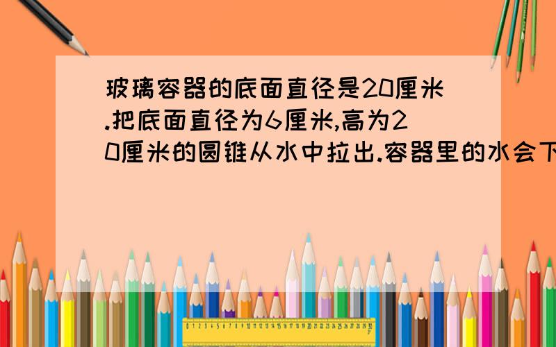 玻璃容器的底面直径是20厘米.把底面直径为6厘米,高为20厘米的圆锥从水中拉出.容器里的水会下降多少厘米把过程写出来并且说明理由理由好的加20分