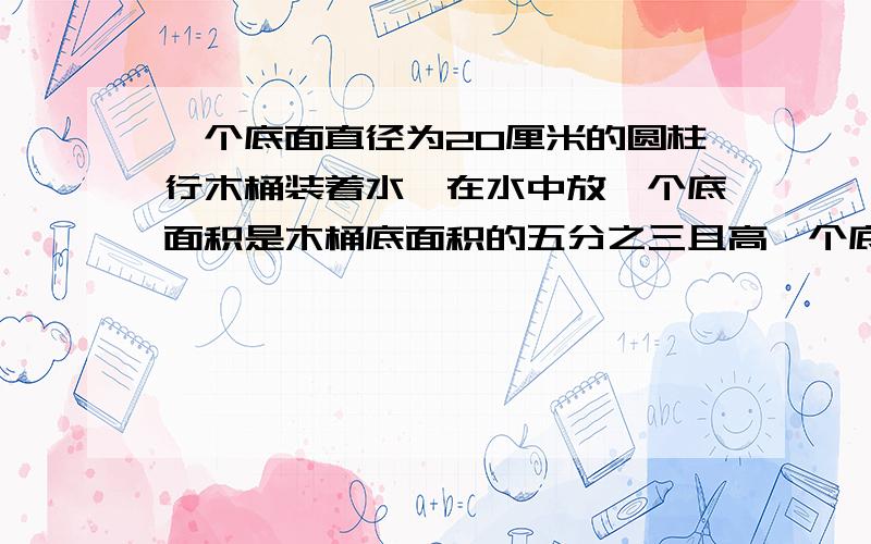 一个底面直径为20厘米的圆柱行木桶装着水,在水中放一个底面积是木桶底面积的五分之三且高一个底面直径为20厘米的圆柱行木桶装着水,在水中放一个底面积是木桶底面积的五分之三且高为1