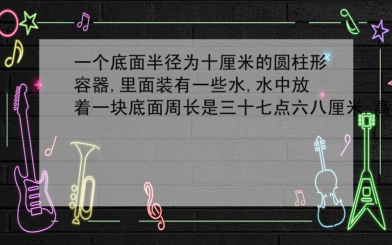 一个底面半径为十厘米的圆柱形容器,里面装有一些水,水中放着一块底面周长是三十七点六八厘米,高是十厘米的圆锥形铁块.当铁块从水中取出后,容器中水面高度下降了多少厘米?