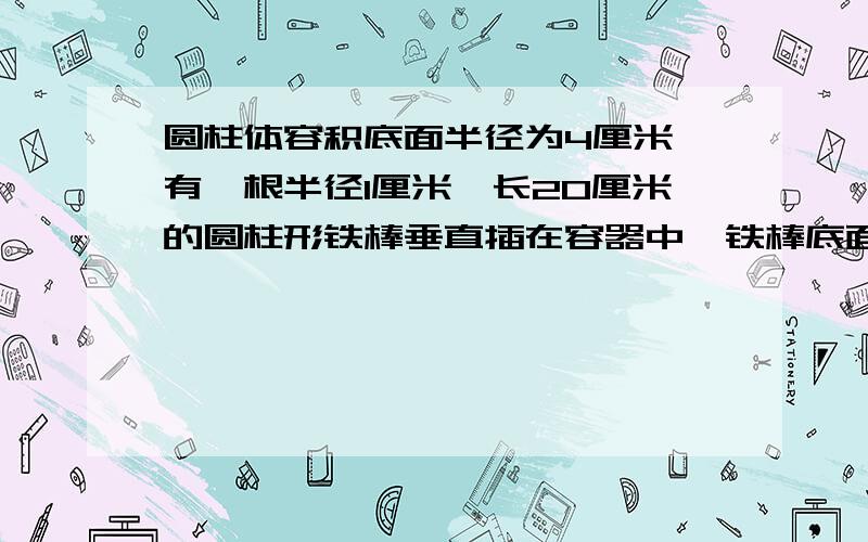 圆柱体容积底面半径为4厘米,有一根半径1厘米,长20厘米的圆柱形铁棒垂直插在容器中,铁棒底面与容器底面接触,此时容器中的水深10厘米,现将铁棒向上提起2厘米,这时铁棒露出水面的部分中,