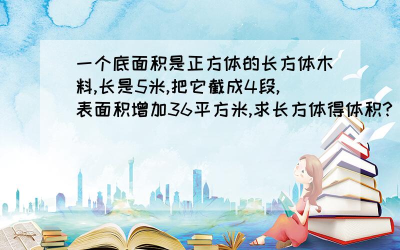 一个底面积是正方体的长方体木料,长是5米,把它截成4段,表面积增加36平方米,求长方体得体积?