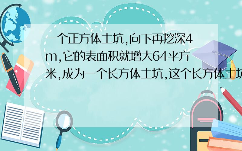 一个正方体土坑,向下再挖深4m,它的表面积就增大64平方米,成为一个长方体土坑,这个长方体土坑的容积是请附详细解答过程。