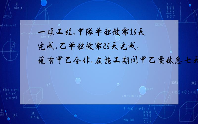 一项工程,甲队单独做需15天完成,乙单独做需25天完成,现有甲乙合作,在施工期间甲乙要休息七天,则这项工程与多少天完成?