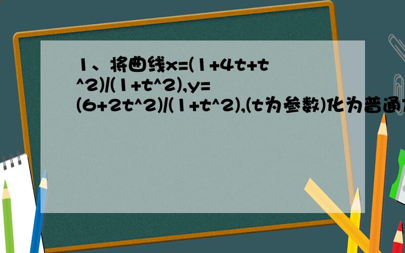 1、将曲线x=(1+4t+t^2)/(1+t^2),y=(6+2t^2)/(1+t^2),(t为参数)化为普通方程,并说明曲线的形状2、C:p^2-4*根号2*p*cos(a-45度)+6=0(1)将曲线C化为普通方程,并选择恰当的参数写出参数方程（2）若点P（x,y）在曲