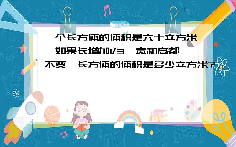 一个长方体的体积是六十立方米,如果长增加1/3,宽和高都不变,长方体的体积是多少立方米?