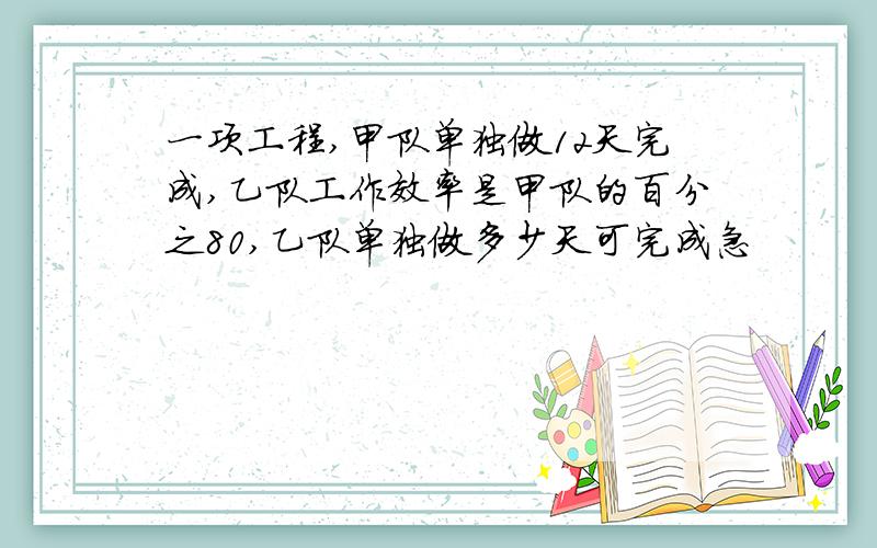 一项工程,甲队单独做12天完成,乙队工作效率是甲队的百分之80,乙队单独做多少天可完成急