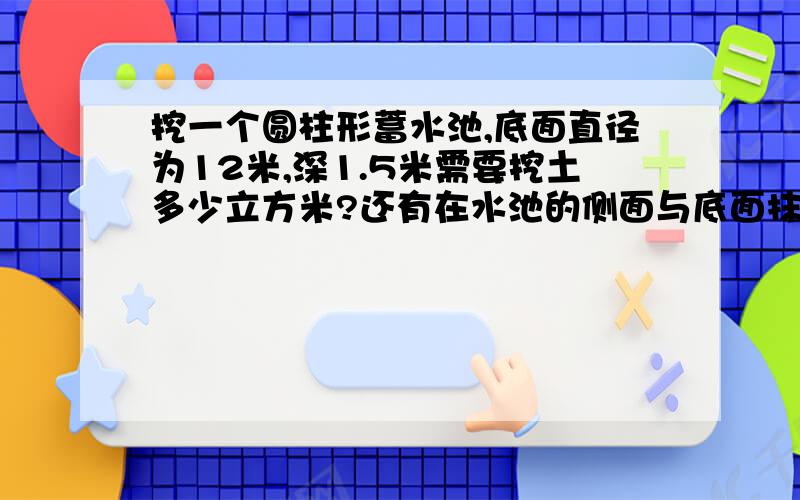 挖一个圆柱形蓄水池,底面直径为12米,深1.5米需要挖土多少立方米?还有在水池的侧面与底面抹上水泥,需要水泥多少千克?