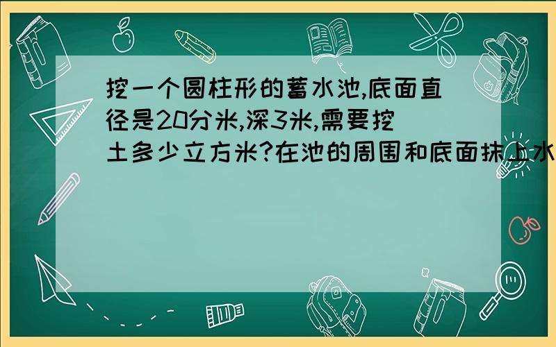 挖一个圆柱形的蓄水池,底面直径是20分米,深3米,需要挖土多少立方米?在池的周围和底面抹上水泥,抹水泥的面积是多少平方米?