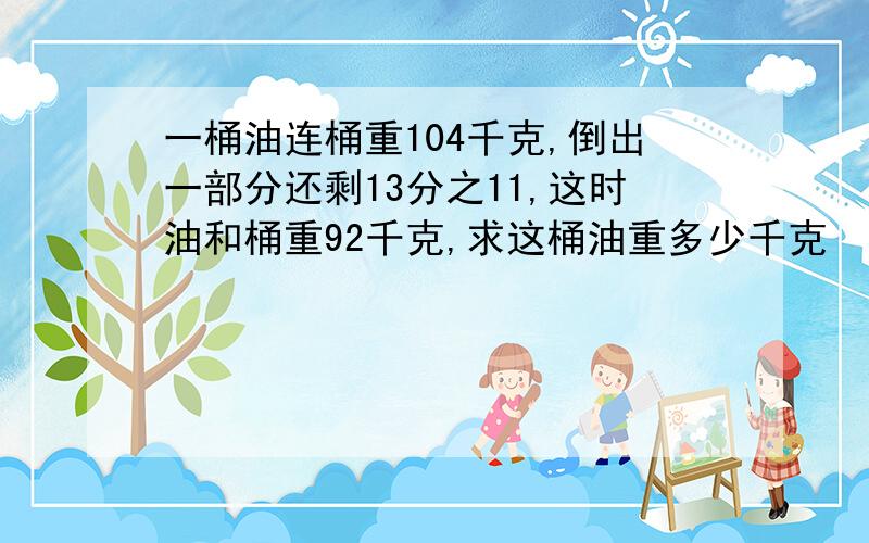 一桶油连桶重104千克,倒出一部分还剩13分之11,这时油和桶重92千克,求这桶油重多少千克