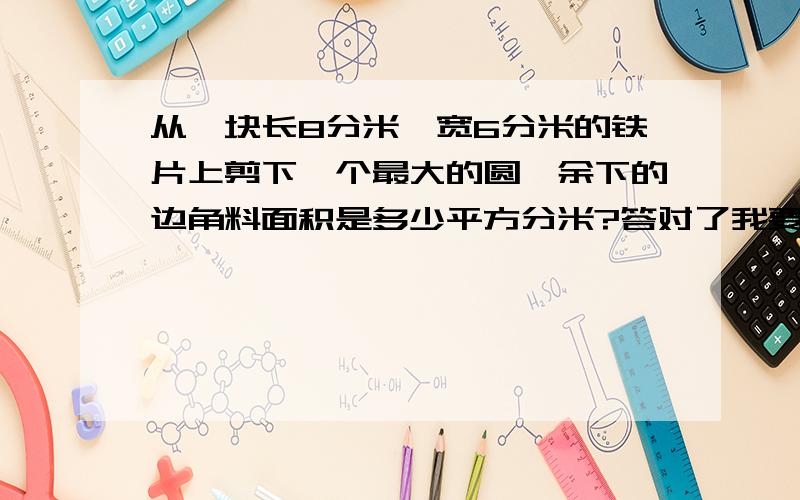 从一块长8分米,宽6分米的铁片上剪下一个最大的圆,余下的边角料面积是多少平方分米?答对了我要采纳的,额外加50悬