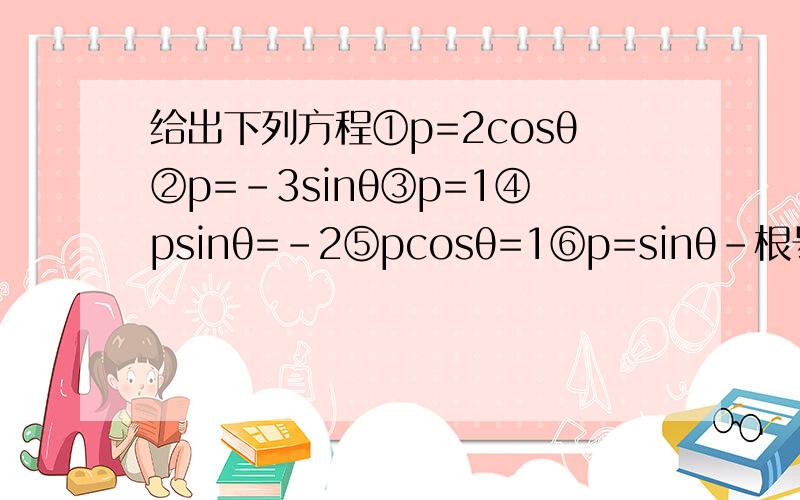 给出下列方程①p=2cosθ②p=-3sinθ③p=1④psinθ=-2⑤pcosθ=1⑥p=sinθ-根号3cosθ其中表示圆的方程又几个?为什么?