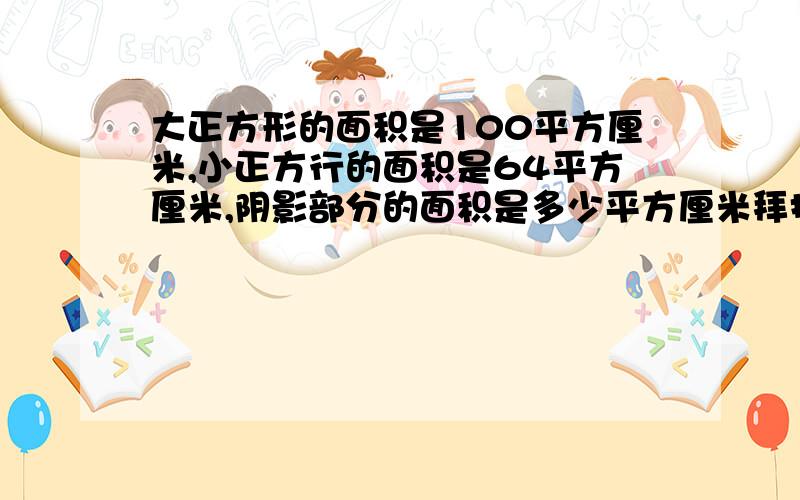 大正方形的面积是100平方厘米,小正方行的面积是64平方厘米,阴影部分的面积是多少平方厘米拜托了各位 谢