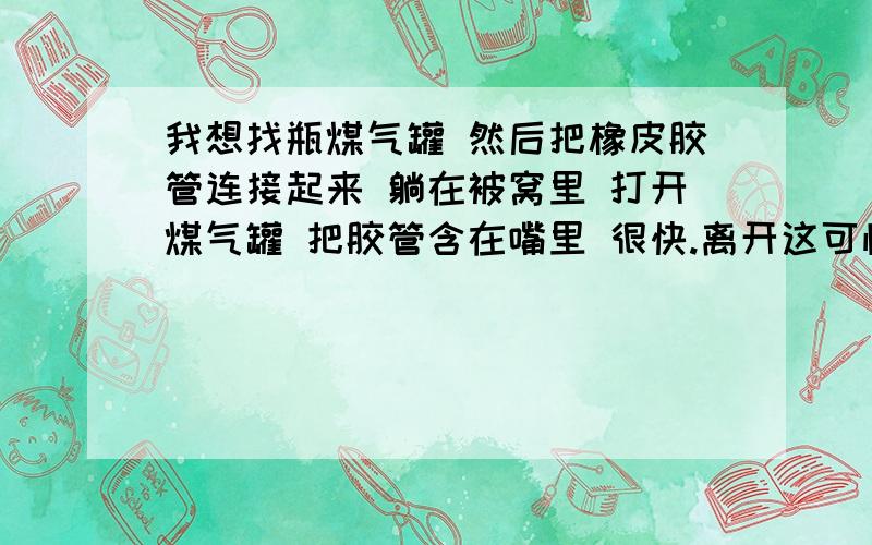 我想找瓶煤气罐 然后把橡皮胶管连接起来 躺在被窝里 打开煤气罐 把胶管含在嘴里 很快.离开这可怕痛苦