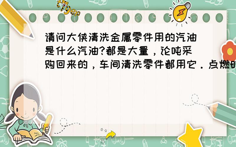 请问大侠清洗金属零件用的汽油是什么汽油?都是大量，论吨采购回来的，车间清洗零件都用它。点燃时还有较大的黑烟，挥发的也很快。