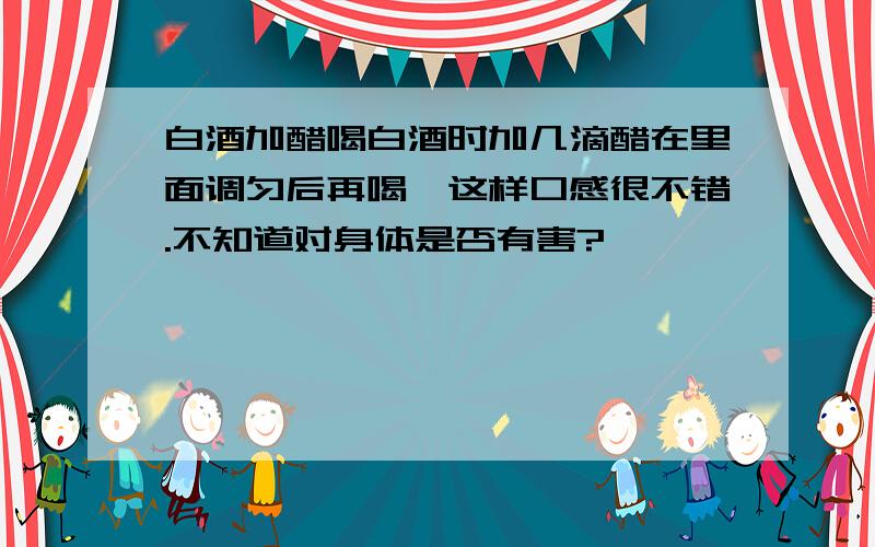 白酒加醋喝白酒时加几滴醋在里面调匀后再喝,这样口感很不错.不知道对身体是否有害?