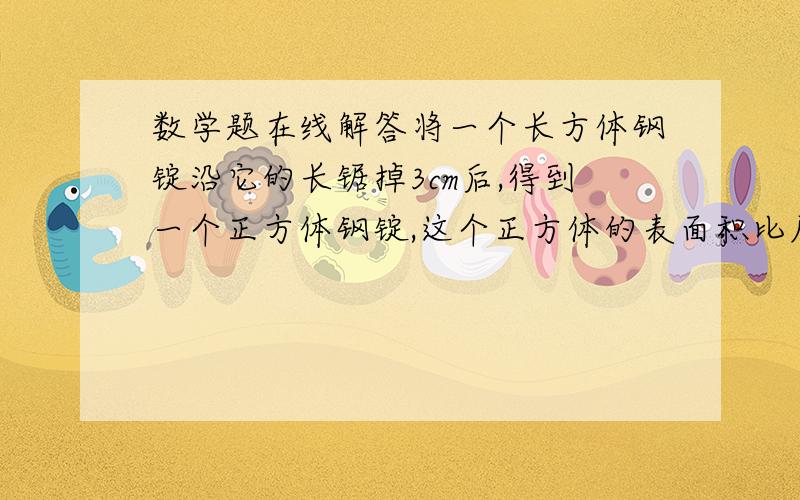 数学题在线解答将一个长方体钢锭沿它的长锯掉3cm后,得到一个正方体钢锭,这个正方体的表面积比原长方体减少了60平方厘米,原来长方体的表面积和体积是多少