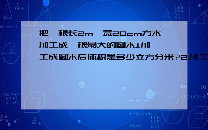 把一根长2m,宽20cm方木加工成一根最大的圆木.1.加工成圆木后体积是多少立方分米?2.加工过程中有把一根长2m,宽20cm方木加工成一根最大的圆木.1.加工成圆木后体积是多少立方分米?2.加工过程