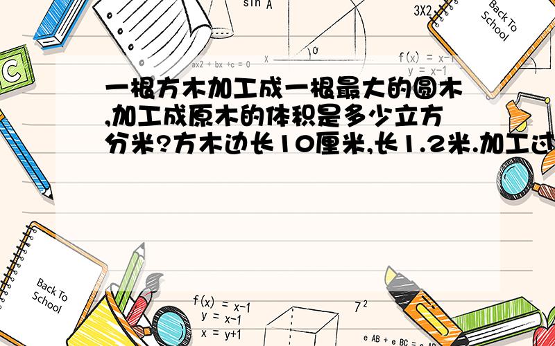 一根方木加工成一根最大的圆木,加工成原木的体积是多少立方分米?方木边长10厘米,长1.2米.加工过程中有多少立方分米的木料成为废料?