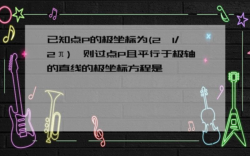 已知点P的极坐标为(2,1/2π),则过点P且平行于极轴的直线的极坐标方程是