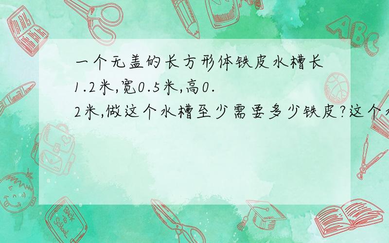 一个无盖的长方形体铁皮水槽长1.2米,宽0.5米,高0.2米,做这个水槽至少需要多少铁皮?这个水槽最多可盛多少升水要 算式